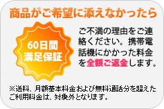 商品がご希望に添えなかったら、60日間満足保証。ご不満の理由をご連絡ください。携帯電話機にかかった料金を全額ご返金します