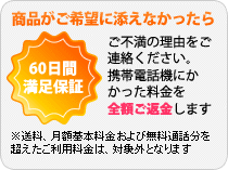 商品がご希望に添えなかったら、60日間満足保証。ご不満の理由をご連絡ください。携帯電話機にかかった料金を全額ご返金します。なお、送料、月額基本料金および無料通話分を超えたご利用料金は、対象外となります
